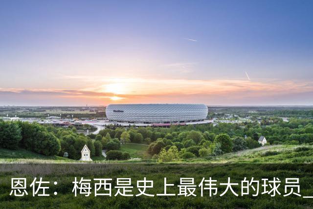 恩佐：梅西是史上最伟大的球员 我们会努力卫冕世界杯