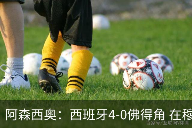 阿森西奥：西班牙4-0佛得角 在穆里尼奥带领下对西甲夺冠很有信心